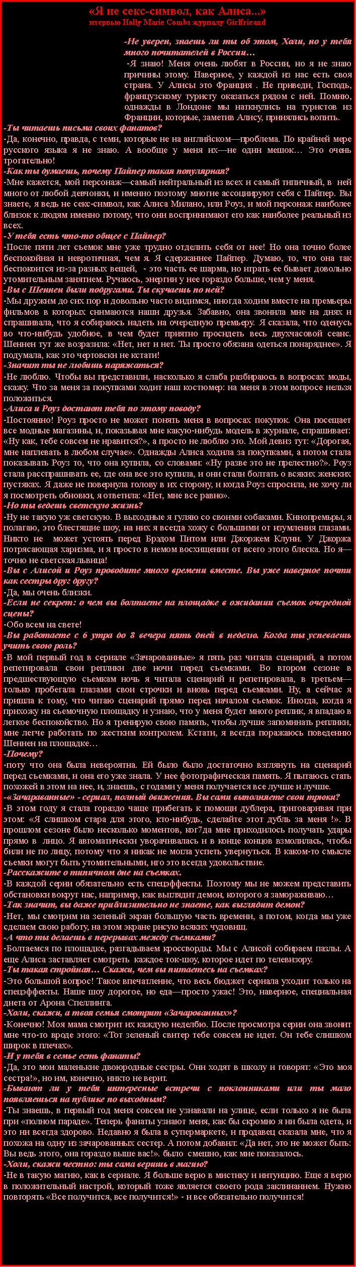 Подпись: «Я не секс-символ, как Алиса...»нтервью Holly Marie Combs журналу Girlfrieand-Не уверен, знаешь ли ты об этом, Холи, но у тебя много почитателей в России… -Я знаю! Меня очень любят в России, но я не знаю причины этому. Наверное, у каждой из нас есть своя страна. У Алисы это Франция . Не приведи, Господь, французскому туристу оказаться рядом с ней. Помню, однажды в Лондоне мы наткнулись на туристов из Франции, которые, заметив Алису, принялись вопить.-Ты читаешь письма своих фанатов?-Да, конечно, правда, с теми, которые не на английском—проблема. По крайней мере русского языка я не знаю. А вообще у меня их—не один мешок… Это очень трогательно!-Как ты думаешь, почему Пайпер такая популярная?-Мне кажется, мой персонаж—самый нейтральный из всех и самый типичный, в  ней много от любой девчонки, и именно поэтому многие ассоциируют себя с Пайпер. Вы знаете, я ведь не секс-символ, как Алиса Милано, или Роуз, и мой персонаж наиболее близок к людям именно потому, что они воспринимают его как наиболее реальный из всех.-У тебя есть что-то общее с Пайпер?-После пяти лет съемок мне уже трудно отделить себя от нее! Но она точно более беспокойная и невротичная, чем я. Я сдержаннее Пайпер. Думаю, то, что она так беспокоится из-за разных вещей,  - это часть ее шарма, но играть ее бывает довольно утомительным занятием. Ручаюсь, энергии у нее гораздо больше, чем у меня.-Вы с Шеннен были подругами. Ты скучаешь по ней?-Мы дружим до сих пор и довольно часто видимся, иногда ходим вместе на премьеры фильмов в которых снимаются наши друзья. Забавно, она звонила мне на днях и спрашивала, что я собираюсь надеть на очередную премьеру. Я сказала, что оденусь во что-нибудь удобное, в чем будет приятно просидеть весь двухчасовой сеанс. Шеннен тут же возразила: «Нет, нет и нет. Ты просто обязана одеться понаряднее». Я подумала, как это чертовски не кстати!-Значит ты не любишь наряжаться?-Не люблю. Чтобы вы представили, насколько я слаба разбираюсь в вопросах моды, скажу. Что за меня за покупками ходит наш костюмер: на меня в этом вопросе нельзя положиться.-Алиса и Роуз достают тебя по этому поводу?-Постоянно! Роуз просто не может понять меня в вопросах покупок. Она посещает все модные магазины, и, показывая мне какую-нибудь модель в журнале, спрашивает: «Ну как, тебе совсем не нравится?», а просто не люблю это. Мой девиз тут: «Дорогая, мне наплевать в любом случае». Однажды Алиса ходила за покупками, а потом стала показывать Роуз то, что она купила, со словами: «Ну разве это не прелестно?». Роуз стала расспрашивать ее, где она все это купила, и они стали болтать о всяких женских пустяках. Я даже не повернула голову в их сторону, и когда Роуз спросила, не хочу ли я посмотреть обновки, я ответила: «Нет, мне все равно».-Но ты ведешь светскую жизнь?-Ну не такую уж светскую. В выходные я гуляю со своими собаками. Кинопремьры, я полагаю, это блестящие шоу, на них я всегда хожу с большими от изумления глазами. Никто не  может устоять перед Брэдом Питом или Джоржем Клуни. У Джоржа потрясающая харизма, и я просто в немом восхищении от всего этого блеска. Но я—точно не светская львица!-Вы с Алисой и Роуз проводите много времени вместе. Вы уже наверное почти как сестры друг другу?-Да, мы очень близки.-Если не секрет: о чем вы болтаете на площадке в ожидании съемок очередной сцены?-Обо всем на свете!-Вы работаете с 6 утра до 8 вечера пять дней в неделю. Когда ты успеваешь учить свою роль?-В мой первый год в сериале «Зачарованные» я пять раз читала сценарий, а потом репетировала свои реплики две ночи перед съемками. Во втором сезоне в предшествующую съемкам ночь я читала сценарий и репетировала, в третьем—только пробегала глазами свои строчки и вновь перед съемками. Ну, а сейчас я пришла к тому, что читаю сценарий прямо перед началом съемок. Иногда, когда я прихожу на съемочную площадку и узнаю, что у меня будет много реплик, я впадаю в легкое беспокойство. Но я тренирую свою память, чтобы лучше запоминать реплики, мне легче работать по жестким контролем. Кстати, я всегда поражаюсь поведению Шеннен на площадке…-Почему?-поту что она была невероятна. Ей было было достаточно взглянуть на сценарий перед съемками, и она его уже знала. У нее фотографическая память. Я пытаюсь стать похожей в этом на нее, и, знаешь, с годами у меня получается все лучше и лучше.-«Зачараванные» - сериал, полный движения. Вы сами выполняете свои трюки?-В этом году я стала гораздо чаще прибегать к помощи дублера, приговаривая при этом: «Я слишком стара для этого, кто-нибудь, сделайте этот дубль за меня !». В прошлом сезоне было несколько моментов, ког7да мне приходилось получать удары прямо в  лицо. Я автоматически уворачивалась и в конце концов взмолилась, чтобы били не по лицу, потому что я никак не могла успеть увернуться. В каком-то смысле съемки могут быть утомительными, нго это всегда удовольствие.-Расскажите о типичном дне на съемках.-В каждой серии обязательно есть спецэффекты. Поэтому мы не можем представить обстановки вокруг нас, например, как выглядит демон, которого я замораживаю…-Так значит, вы даже приблизительно не знаете, как выглядит демон?-Нет, мы смотрим на зеленый экран большую часть времени, а потом, когда мы уже сделаем свою работу, на этом экране рисую всяких чудовищ.-А что ты делаешь в перерывах между съемками?-Болтаемся по площадке, разгадываем кроссворды. Мы с Алисой собираем пазлы. А еще Алиса заставляет смотреть  каждое ток-шоу, которое идет по телевизору.-Ты такая стройная… Скажи, чем вы питаетесь на съемках?-Это большой вопрос! Такое впечатление, что весь бюджет сериала уходит только на спецэффекты. Наше шоу дорогое, но еда—просто ужас! Это, наверное, специальная диета от Арона Спеллинга.-Холи, скажи, а твоя семья смотрит «Зачарованных»?-Конечно! Моя мама смотрит их каждую неделбю. После просмотра серии она звонит мне что-то вроде этого: «Тот зеленый свитер тебе совсем не идет. Он тебе слишком широк в плечах».-И у тебя в семье есть фанаты?-Да, это мои маленькие двоюродные сестры. Они ходят в школу и говорят: «Это моя сестра!», но им, конечно, никто не верит.-Бывают ли у тебя интересные встречи с поклонниками или ты мало появляешься на публике по выходным?-Ты знаешь, в первый год меня совсем не узнавали на улице, если только я не была при «полном параде». Теперь фанаты узнают меня, как бы скромно я ни была одета, и это ни всегда здорово. Недавно я была в супермаркете, и продавец сказала мне, что я похожа на одну из зачарованных сестер. А потом добавил: «Да нет, это не может быть: Вы ведь этого, она гораздо выше вас!». было  смешно, как мне показалось.-Холи, скажи честно: ты сама веришь в магию?-Не в такую магию, как в сериале. Я больше верю в мистику и интуицию. Еще я верю в положительный настрой, который тоже является своего рода заклинанием. Нужно повторять «Все получится, все получится!» - и все обязательно получится!